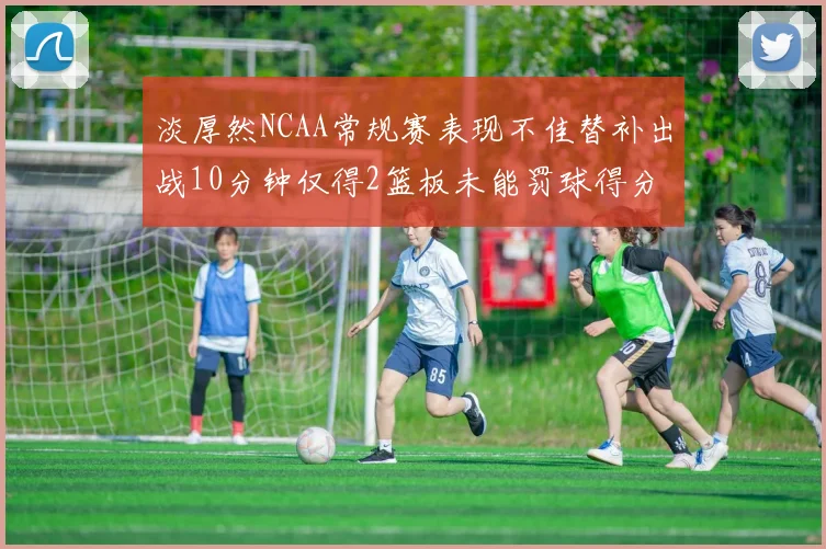 淡厚然NCAA常规赛表现不佳替补出战10分钟仅得2篮板未能罚球得分