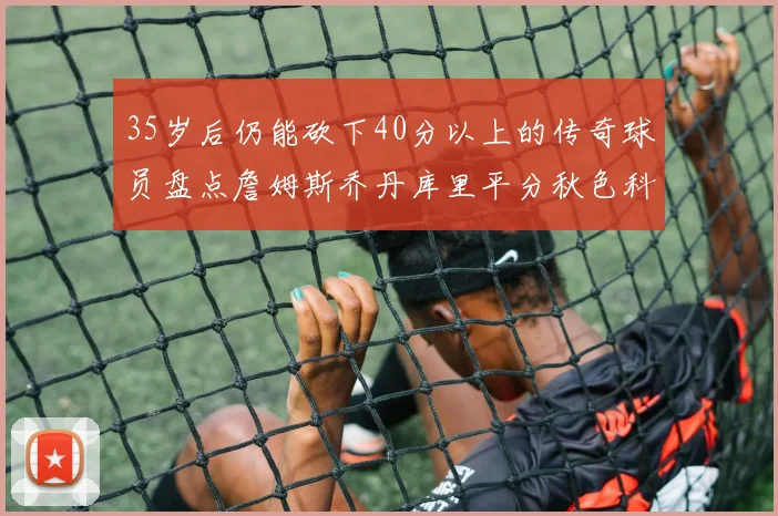 35岁后仍能砍下40分以上的传奇球员盘点詹姆斯乔丹库里平分秋色科比60分马龙曾获MVP