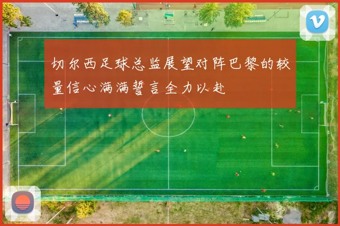 切尔西足球总监展望对阵巴黎的较量信心满满誓言全力以赴
