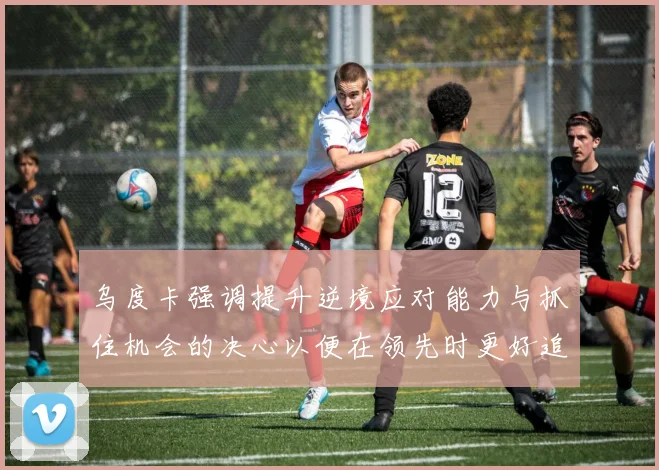 乌度卡强调提升逆境应对能力与抓住机会的决心以便在领先时更好追击对手
