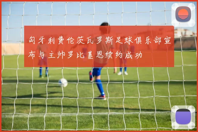 匈牙利费伦茨瓦罗斯足球俱乐部宣布与主帅罗比基恩续约成功