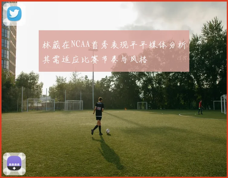 林葳在NCAA首秀表现平平媒体分析其需适应比赛节奏与风格