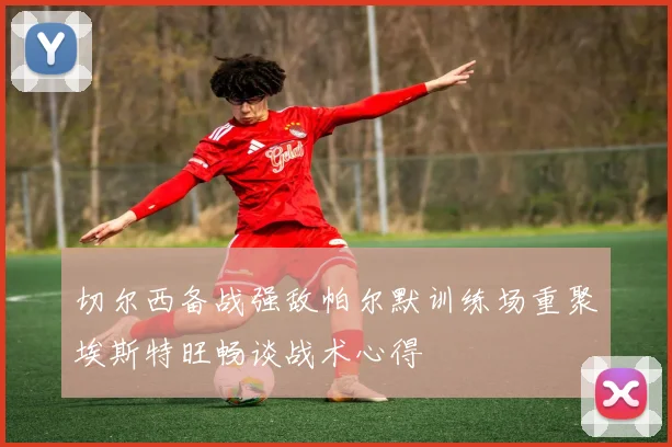 切尔西备战强敌帕尔默训练场重聚埃斯特旺畅谈战术心得