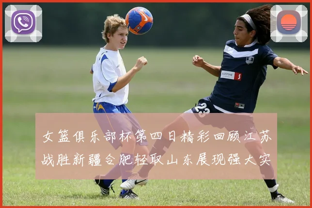 女篮俱乐部杯第四日精彩回顾江苏战胜新疆合肥轻取山东展现强大实力