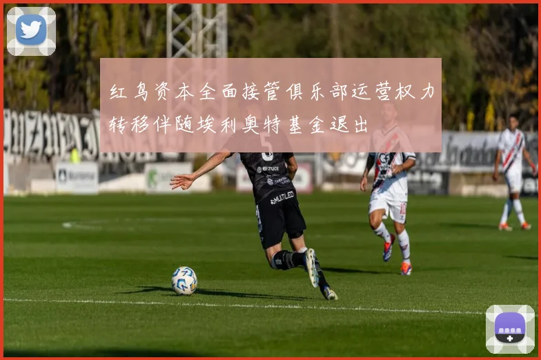红鸟资本全面接管俱乐部运营权力转移伴随埃利奥特基金退出
