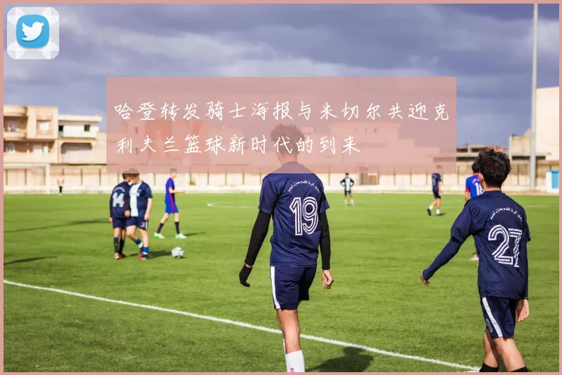 哈登转发骑士海报与米切尔共迎克利夫兰篮球新时代的到来
