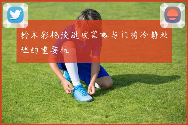 铃木彩艳谈进攻策略与门将冷静处理的重要性