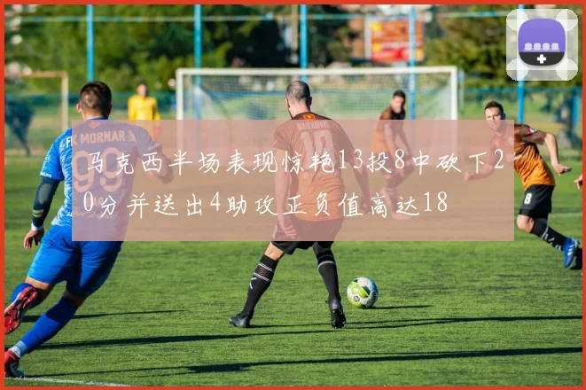 马克西半场表现惊艳13投8中砍下20分并送出4助攻正负值高达18