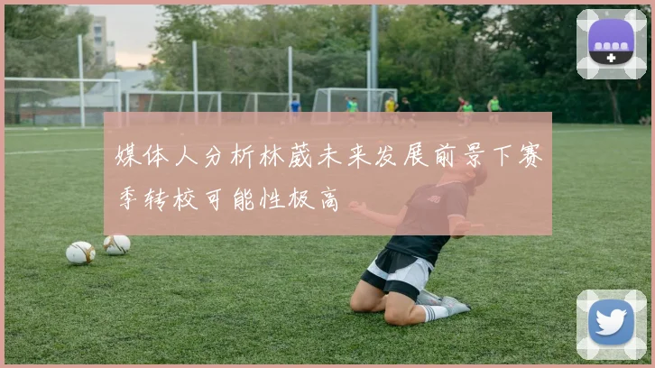 媒体人分析林葳未来发展前景下赛季转校可能性极高