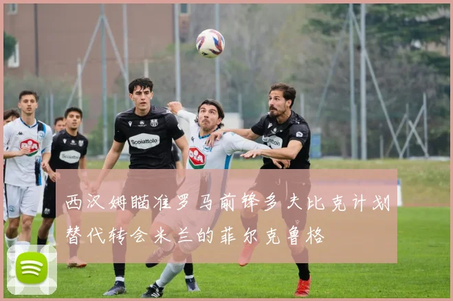 西汉姆瞄准罗马前锋多夫比克计划替代转会米兰的菲尔克鲁格