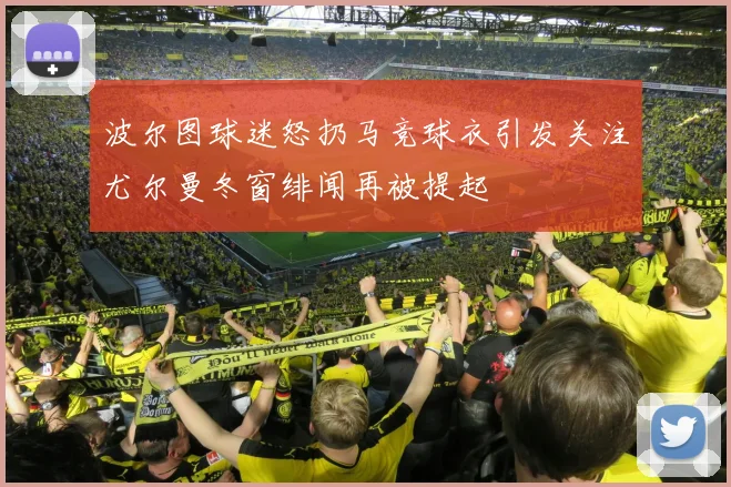 波尔图球迷怒扔马竞球衣引发关注尤尔曼冬窗绯闻再被提起