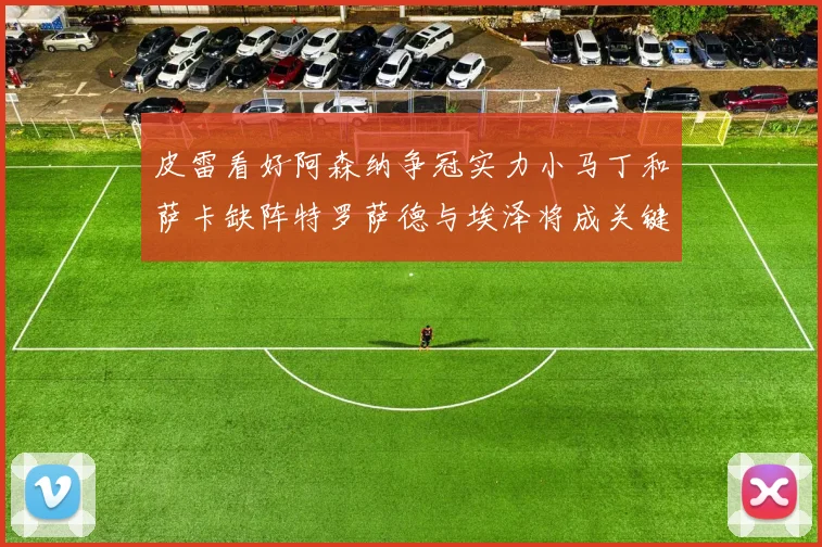 皮雷看好阿森纳争冠实力小马丁和萨卡缺阵特罗萨德与埃泽将成关键