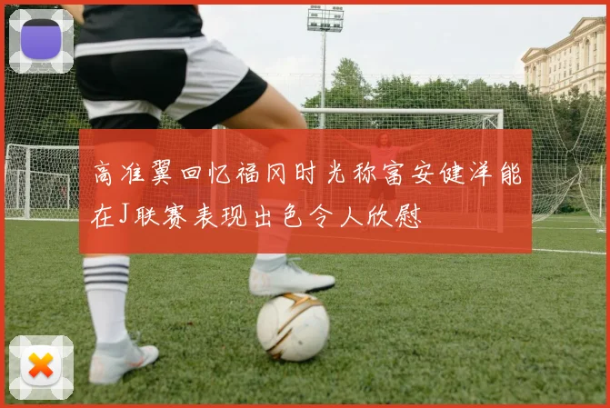 高准翼回忆福冈时光称富安健洋能在J联赛表现出色令人欣慰