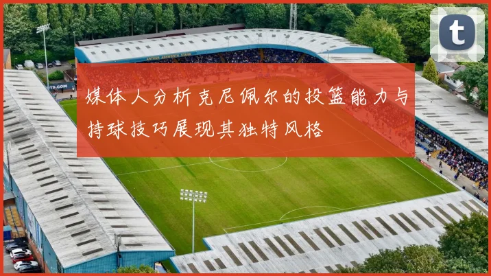 媒体人分析克尼佩尔的投篮能力与持球技巧展现其独特风格
