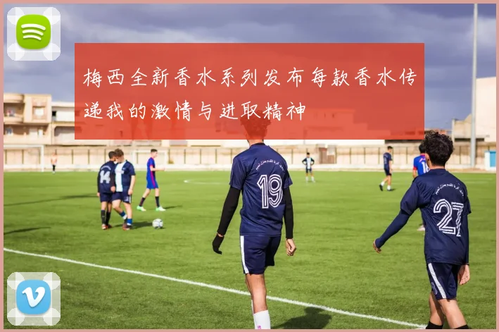 梅西全新香水系列发布每款香水传递我的激情与进取精神