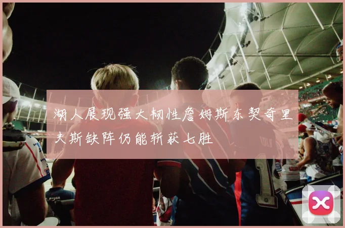 湖人展现强大韧性詹姆斯东契奇里夫斯缺阵仍能斩获七胜